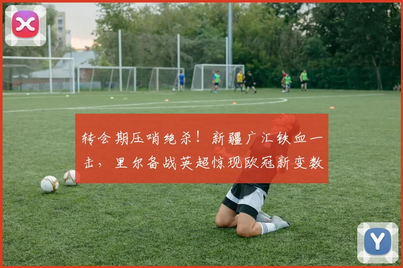 转会期压哨绝杀！新疆广汇铁血一击，里尔备战英超惊现欧冠