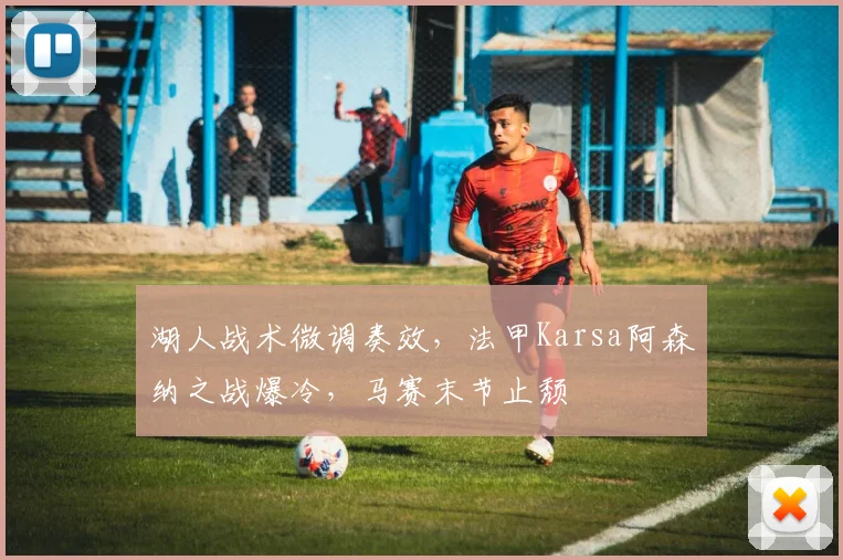 湖人战术微调奏效，法甲Karsa阿森纳之战爆冷，马赛末节止