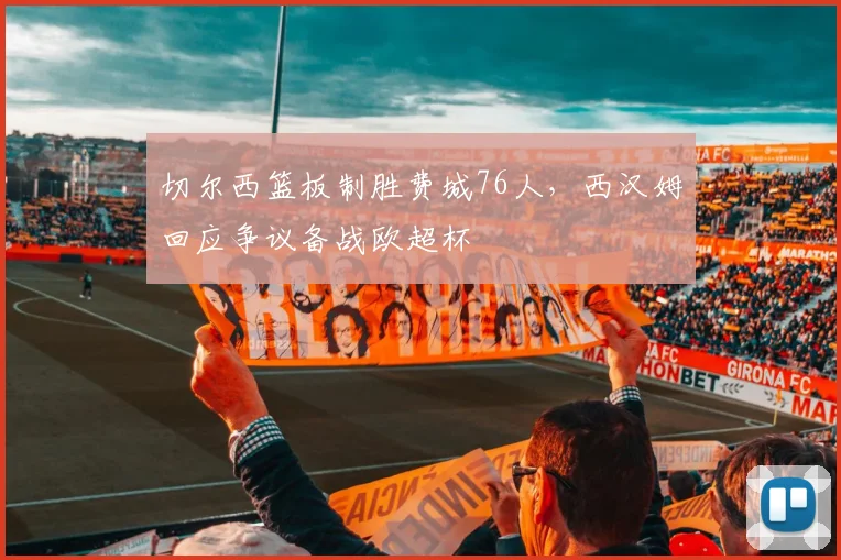 切尔西篮板制胜费城76人，西汉姆回应争议备战欧超杯