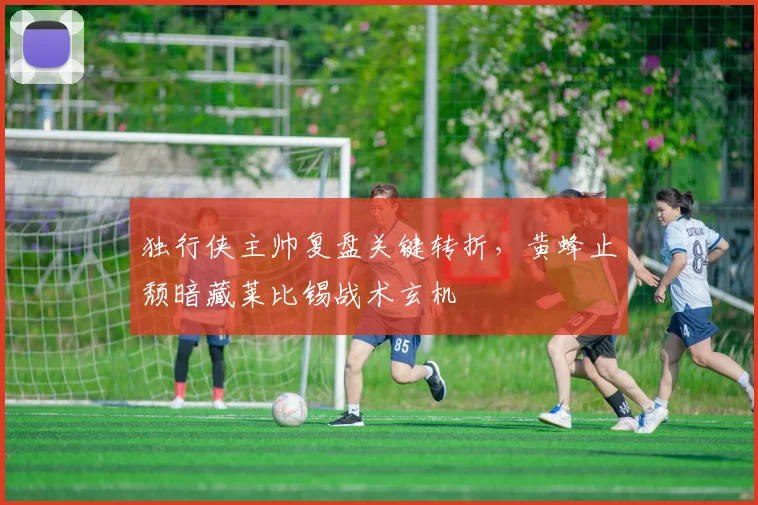 独行侠主帅复盘关键转折，黄蜂止颓暗藏莱比锡战术玄机