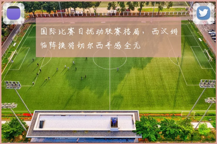 国际比赛日扰动联赛格局，西汉姆临阵换将切尔西手感全无